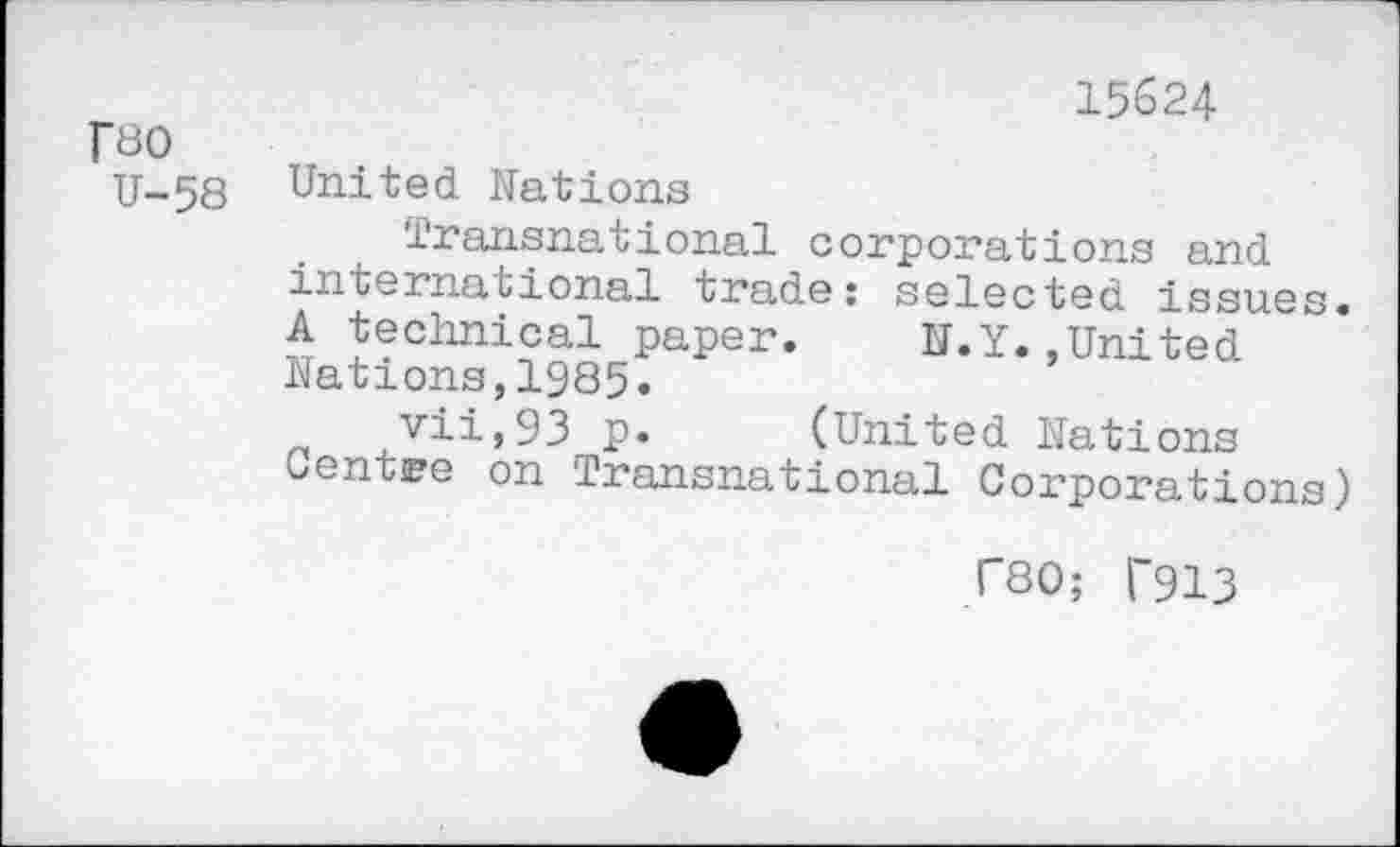 ﻿15624
Fbo
U-58 United Nations
Transnational corporations and international trade: selected issues. A technical paper. N.Y.,United Nations,1985.
vii,93 p. (United Nations Centre on Transnational Corporations)
F80; f913